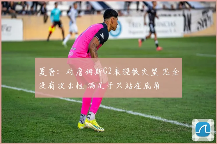 夏普：对詹姆斯G2表现很失望 完全没有攻击性 满足于只站在底角