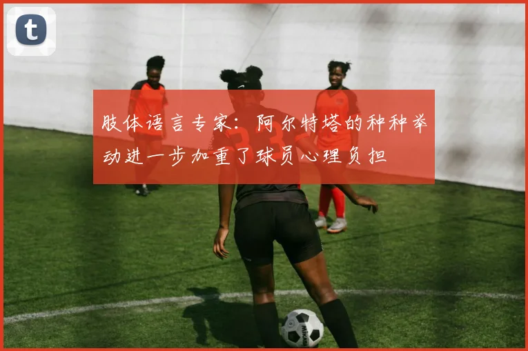 肢体语言专家：阿尔特塔的种种举动进一步加重了球员心理负担
