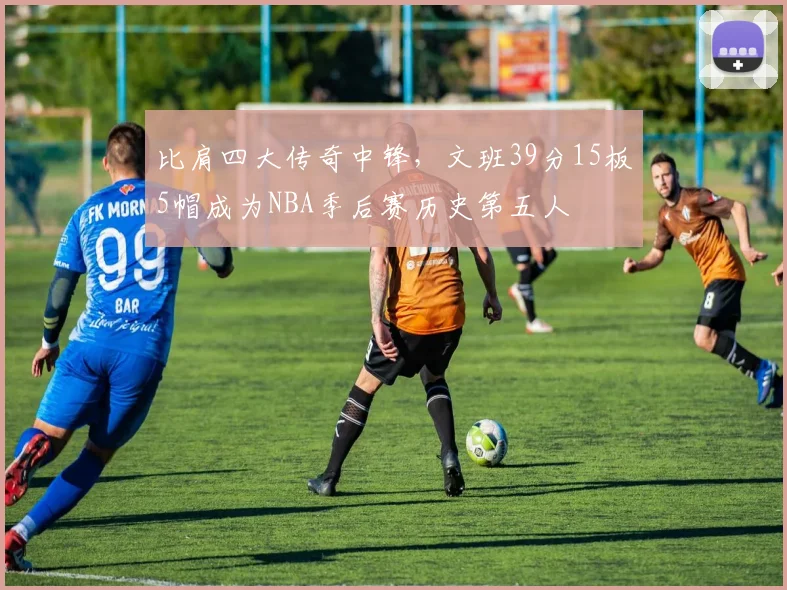 比肩四大传奇中锋，文班39分15板5帽成为NBA季后赛历史第五人