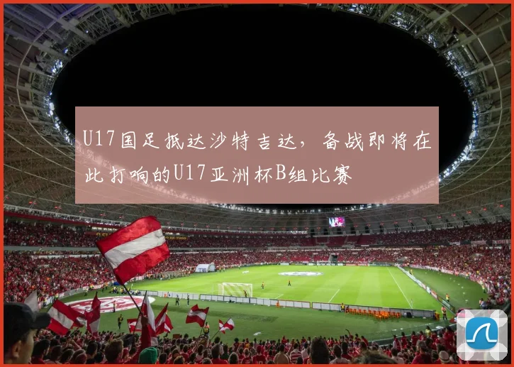 U17国足抵达沙特吉达，备战即将在此打响的U17亚洲杯B组比赛