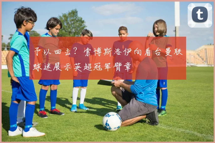 予以回击？索博斯洛伊向看台曼联球迷展示英超冠军臂章